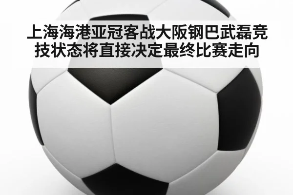 上海海港亚冠客战大阪钢巴武磊竞技状态将直接决定最终比赛走向
