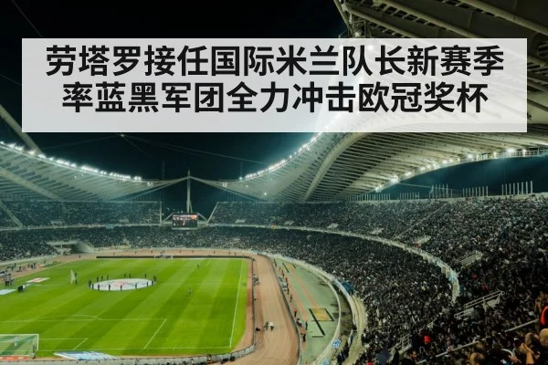 劳塔罗接任国际米兰队长新赛季率蓝黑军团全力冲击欧冠奖杯