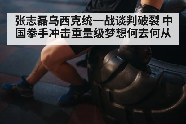 张志磊乌西克统一战谈判破裂 中国拳手冲击重量级梦想何去何从